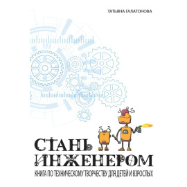Галатонова Т. Стань инженером. Книга по техническому творчеству для детей и взрослых