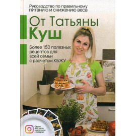 Куш Татьяна. Руководство по правильному питанию и снижению веса. Более 150 полезных рецептов для все семьи с расчетом КБЖУ
