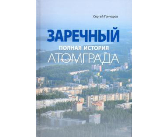 Гончаров Сергей Александрович. Заречный. Полная история Атомграда