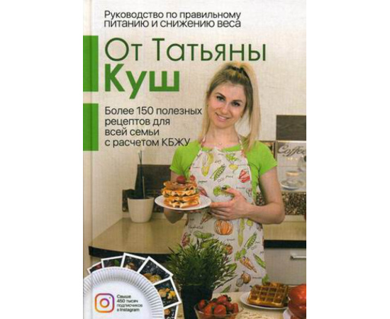 Куш Татьяна. Руководство по правильному питанию и снижению веса. Более 150 полезных рецептов для все семьи с расчетом КБЖУ